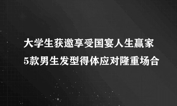 大学生获邀享受国宴人生赢家5款男生发型得体应对隆重场合
