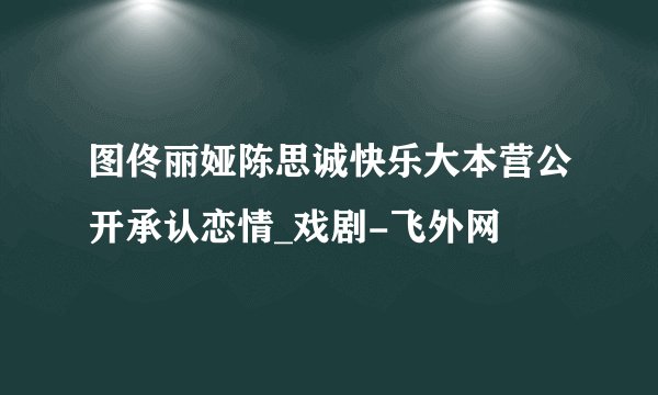 图佟丽娅陈思诚快乐大本营公开承认恋情_戏剧-飞外网