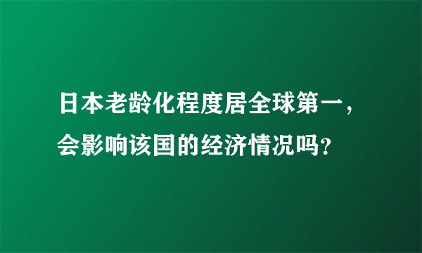 日本老龄化程度居全球第一，会影响该国的经济情况吗？