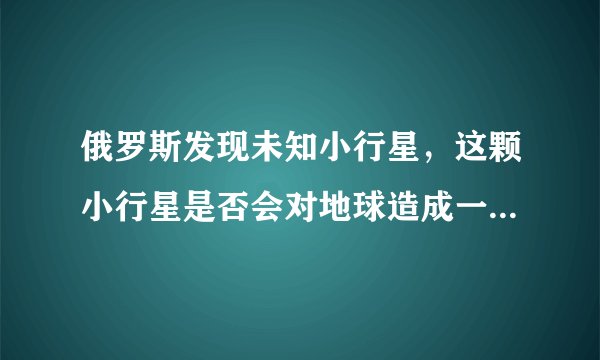 俄罗斯发现未知小行星，这颗小行星是否会对地球造成一定的影响？
