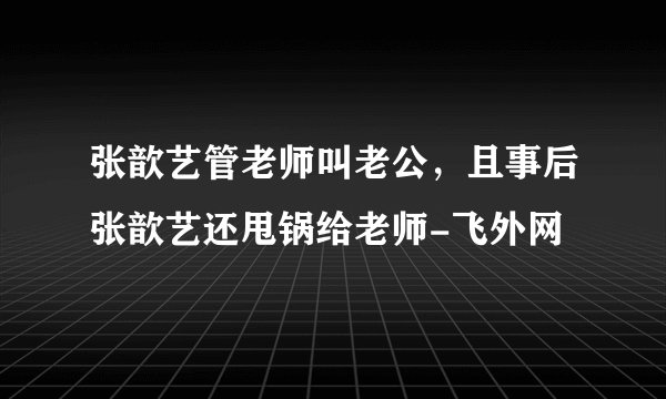 张歆艺管老师叫老公，且事后张歆艺还甩锅给老师-飞外网