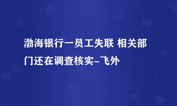 渤海银行一员工失联 相关部门还在调查核实-飞外