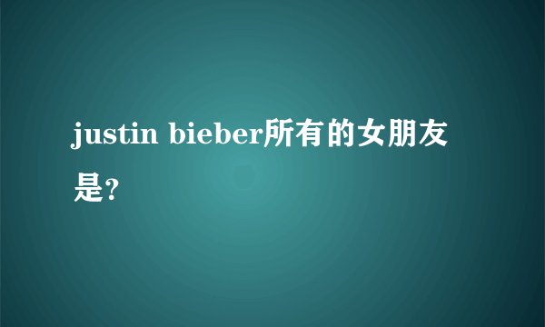 justin bieber所有的女朋友是？