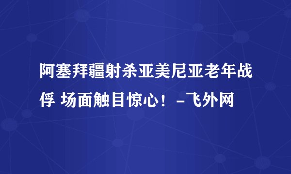 阿塞拜疆射杀亚美尼亚老年战俘 场面触目惊心！-飞外网