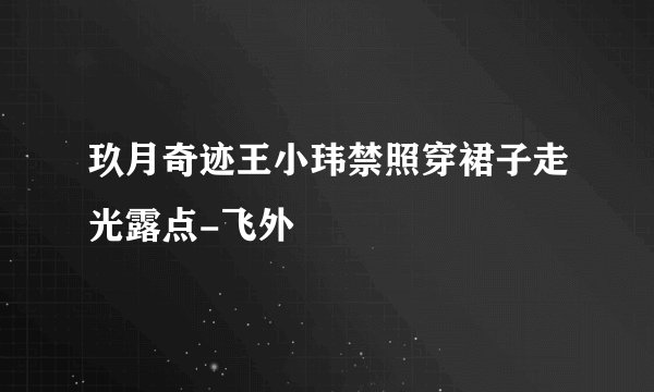 玖月奇迹王小玮禁照穿裙子走光露点-飞外