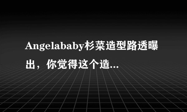 Angelababy杉菜造型路透曝出，你觉得这个造型怎么样？
