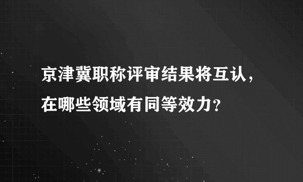 京津冀职称评审结果将互认，在哪些领域有同等效力？