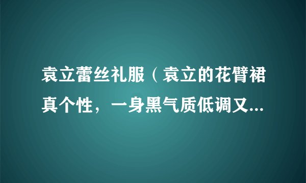 袁立蕾丝礼服（袁立的花臂裙真个性，一身黑气质低调又高级，你觉得呢）资讯_飞外网