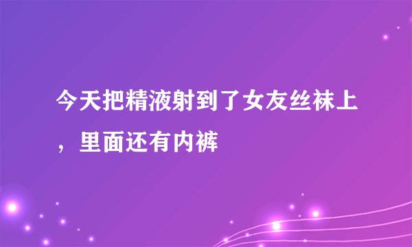 今天把精液射到了女友丝袜上，里面还有内裤