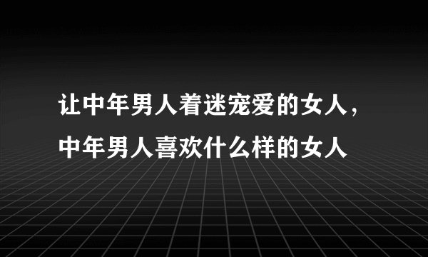 让中年男人着迷宠爱的女人,中年男人喜欢什么样的女人