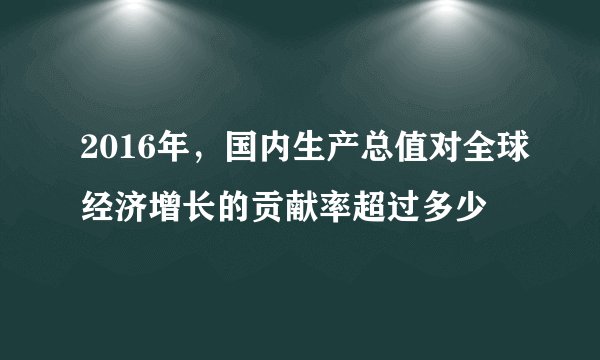 2016年,国内生产总值对全球经济增长的贡献率超过多少