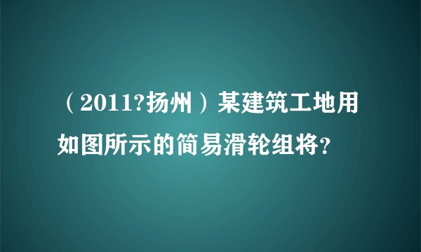 (2011?扬州)某建筑工地用如图所示的简易滑轮组将?