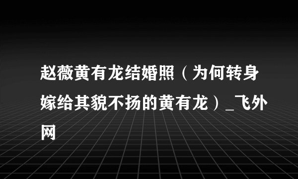 赵薇黄有龙结婚照(为何转身嫁给其貌不扬的黄有龙)_飞外网