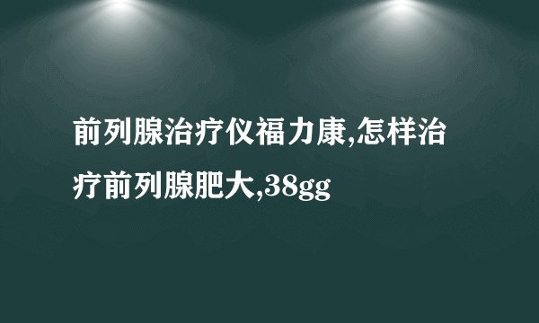 前列腺治疗仪福力康,怎样治疗前列腺肥大,38gg
