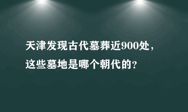 天津发现古代墓葬近900处，这些墓地是哪个朝代的？