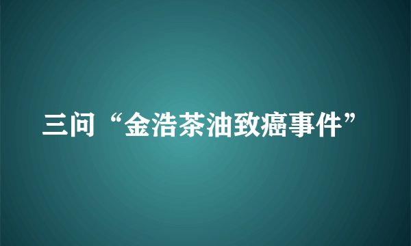 三问“金浩茶油致癌事件”