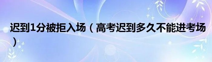 迟到1分被拒入场(高考迟到多久不能进考场)