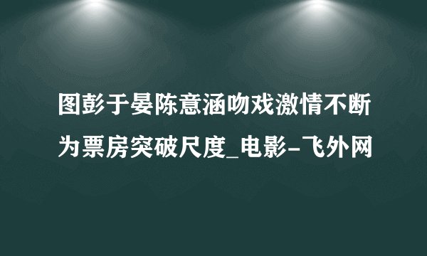 图彭于晏陈意涵吻戏激情不断为票房突破尺度_电影-飞外网