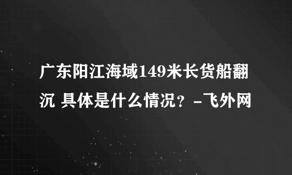 广东阳江海域149米长货船翻沉 具体是什么情况？-飞外网