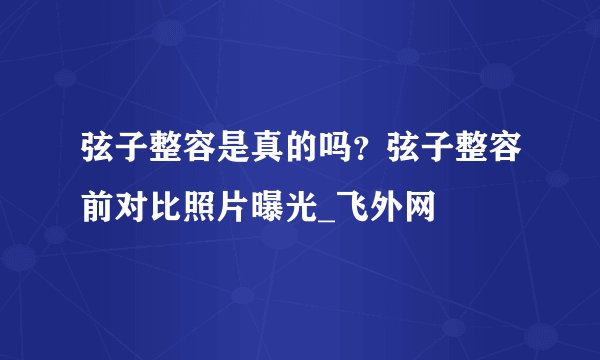 弦子整容是真的吗？弦子整容前对比照片曝光_飞外网