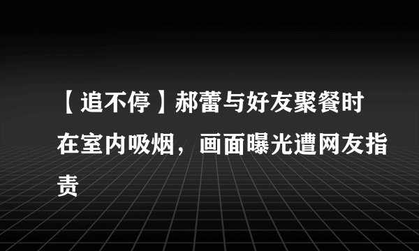 【追不停】郝蕾与好友聚餐时在室内吸烟,画面曝光遭网友指责