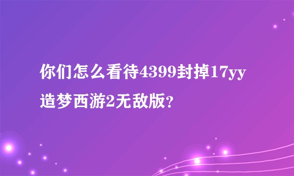 你们怎么看待4399封掉17yy造梦西游2无敌版？