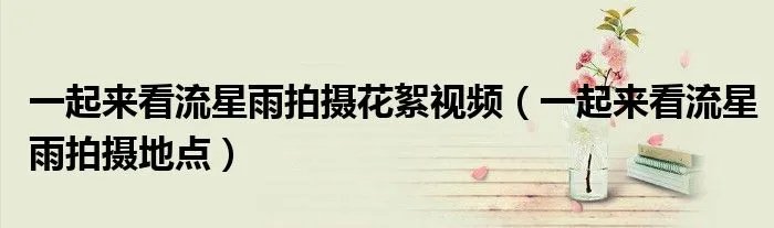 一起来看流星雨拍摄花絮视频(一起来看流星雨拍摄地点)