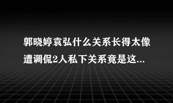郭晓婷袁弘什么关系长得太像遭调侃2人私下关系竟是这样-飞外网