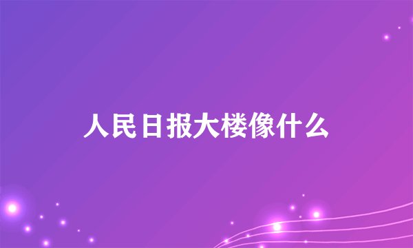 人民日报大楼像什么