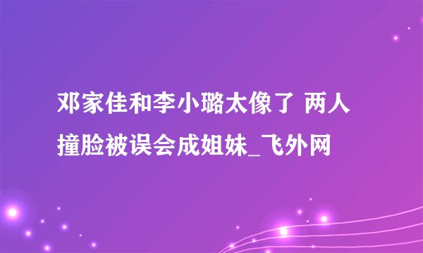 邓家佳和李小璐太像了 两人撞脸被误会成姐妹_飞外网