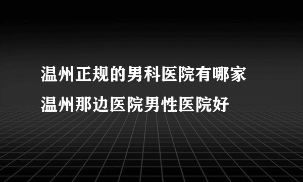 温州正规的男科医院有哪家 温州那边医院男性医院好