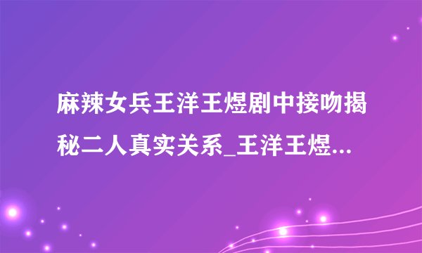 麻辣女兵王洋王煜剧中接吻揭秘二人真实关系_王洋王煜_飞外网