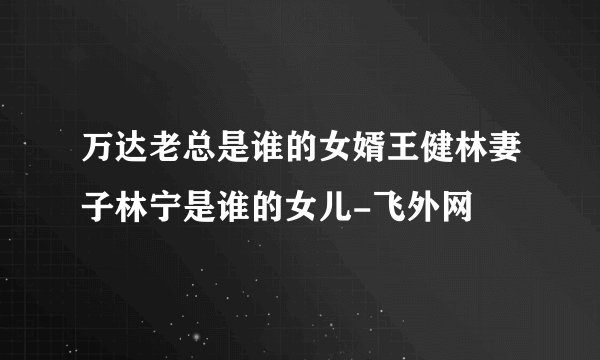 万达老总是谁的女婿王健林妻子林宁是谁的女儿-飞外网
