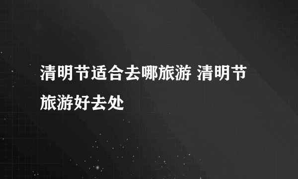 清明节适合去哪旅游 清明节旅游好去处