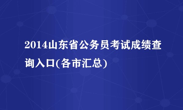 2014山东省公务员考试成绩查询入口(各市汇总)