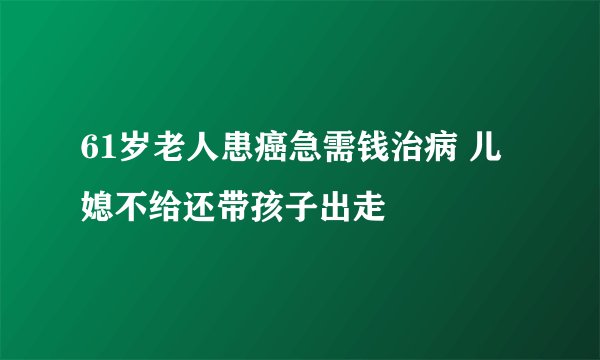61岁老人患癌急需钱治病 儿媳不给还带孩子出走