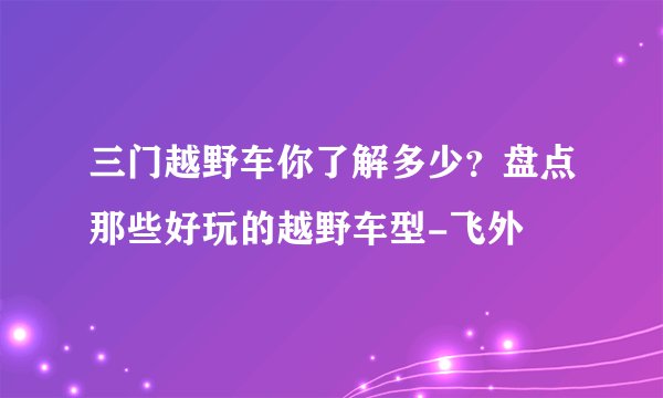 三门越野车你了解多少？盘点那些好玩的越野车型-飞外