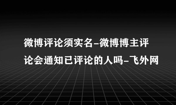 微博评论须实名-微博博主评论会通知已评论的人吗-飞外网