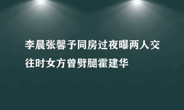 李晨张馨予同房过夜曝两人交往时女方曾劈腿霍建华