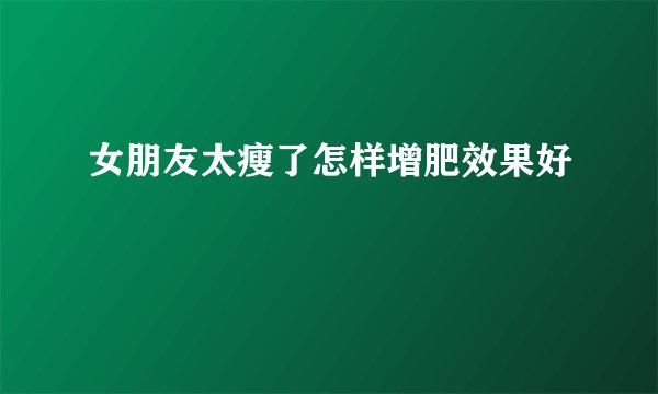 女朋友太瘦了怎样增肥效果好