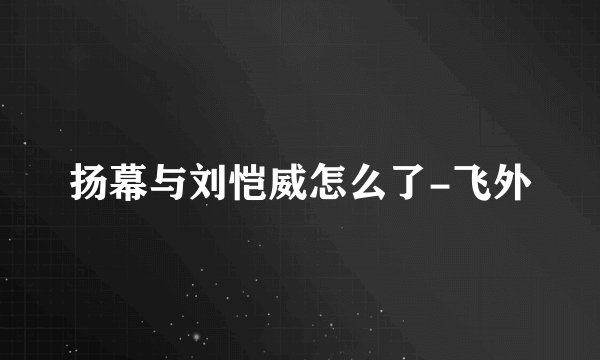 扬幕与刘恺威怎么了-飞外