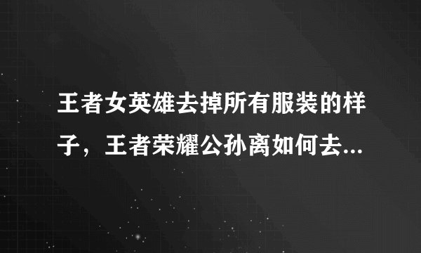 王者女英雄去掉所有服装的样子，王者荣耀公孙离如何去掉所有服装？