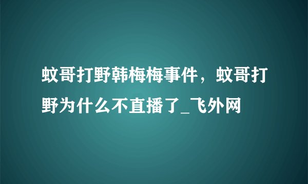 蚊哥打野韩梅梅事件，蚊哥打野为什么不直播了_飞外网