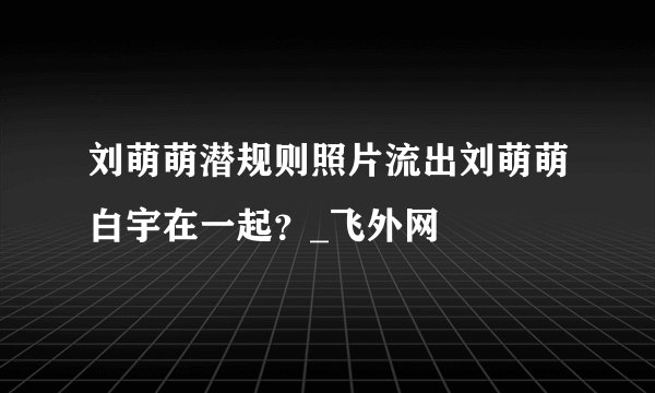 刘萌萌潜规则照片流出刘萌萌白宇在一起?_飞外网