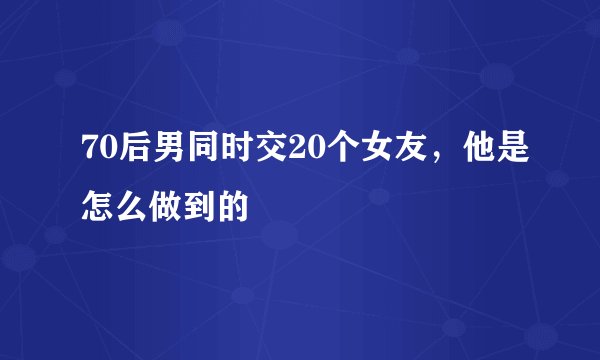 70后男同时交20个女友，他是怎么做到的
