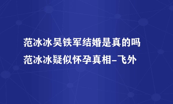 范冰冰吴铁军结婚是真的吗 范冰冰疑似怀孕真相-飞外