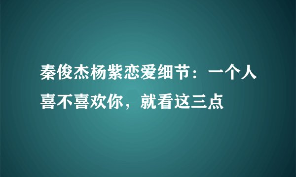 秦俊杰杨紫恋爱细节:一个人喜不喜欢你,就看这三点