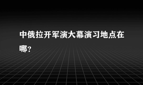 中俄拉开军演大幕演习地点在哪?