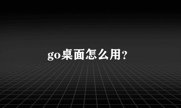 go桌面怎么用？