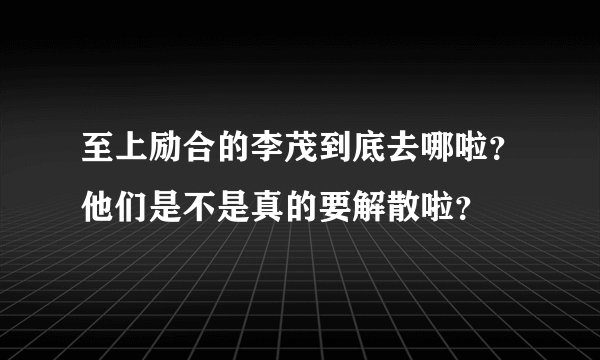 至上励合的李茂到底去哪啦？他们是不是真的要解散啦？